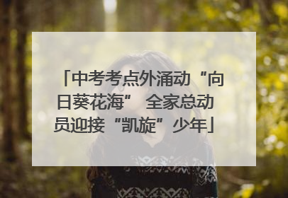中考考点外涌动“向日葵花海” 全家总动员迎接“凯旋”少年
