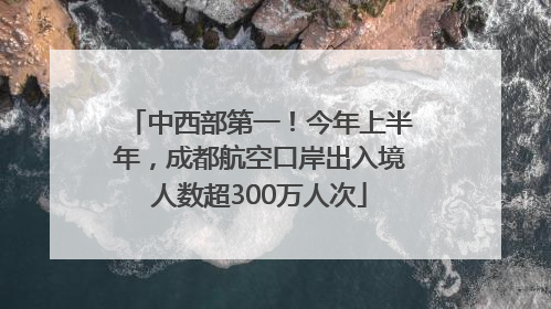中西部第一！今年上半年，成都航空口岸出入境人数超300万人次