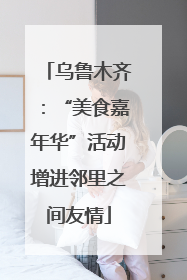 乌鲁木齐：“美食嘉年华”活动增进邻里之间友情