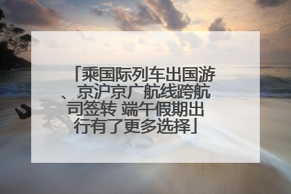乘国际列车出国游、京沪京广航线跨航司签转 端午假期出行有了更多选择