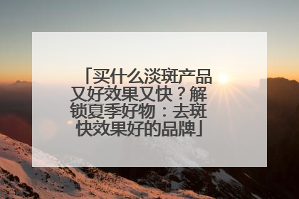 买什么淡斑产品又好效果又快？解锁夏季好物：去斑快效果好的品牌