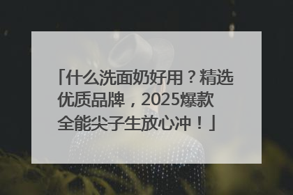 什么洗面奶好用？精选优质品牌，2025爆款全能尖子生放心冲！
