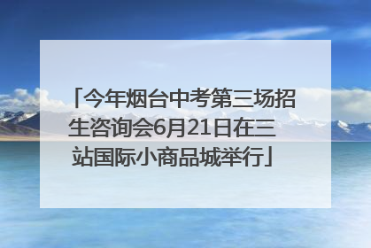 今年烟台中考第三场招生咨询会6月21日在三站国际小商品城举行