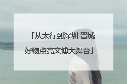 从太行到深圳 晋城好物点亮文博大舞台