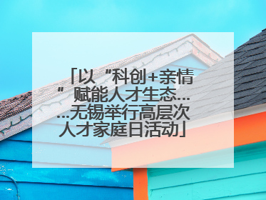 以“科创+亲情”赋能人才生态……无锡举行高层次人才家庭日活动