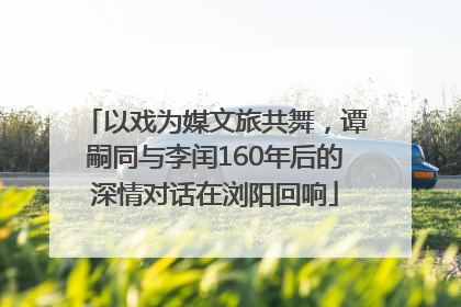以戏为媒文旅共舞，谭嗣同与李闰160年后的深情对话在浏阳回响