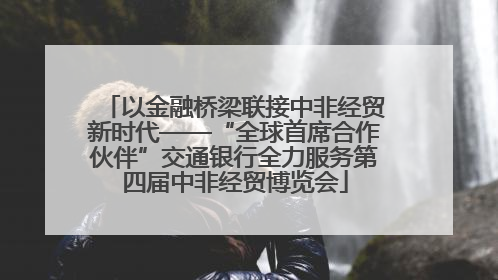 以金融桥梁联接中非经贸新时代——“全球首席合作伙伴”交通银行全力服务第四届中非经贸博览会