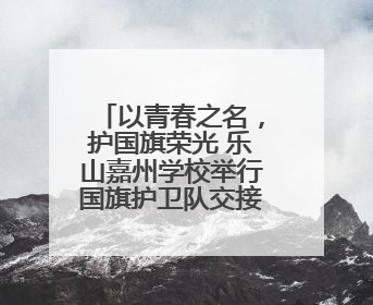 以青春之名，护国旗荣光 乐山嘉州学校举行国旗护卫队交接仪式