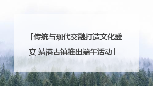 传统与现代交融打造文化盛宴 靖港古镇推出端午活动