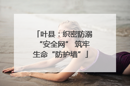叶县：织密防溺“安全网” 筑牢生命“防护墙”