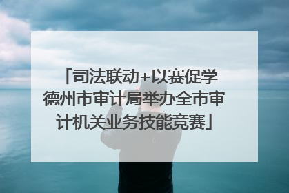 司法联动+以赛促学 德州市审计局举办全市审计机关业务技能竞赛