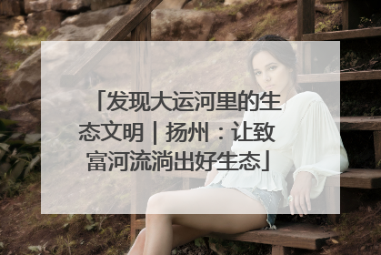发现大运河里的生态文明｜扬州：让致富河流淌出好生态