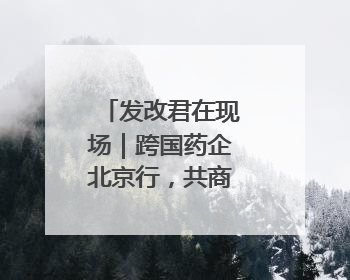 发改君在现场｜跨国药企北京行，共商合作新篇章