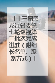 十三届黑龙江省委第七轮巡视第二批次完成进驻（附组长名单、联系方式）