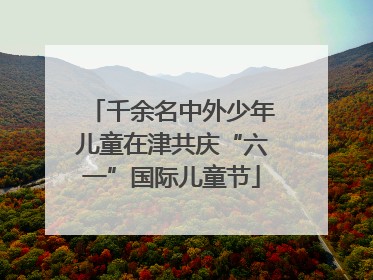 千余名中外少年儿童在津共庆“六一”国际儿童节