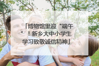 博物馆里迎“端午”！新乡大中小学生学习致敬诚信精神