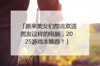 原来美女们都喜欢送男友这样的电脑，2025游戏本推荐！