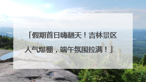 假期首日嗨翻天！吉林景区人气爆棚，端午氛围拉满！