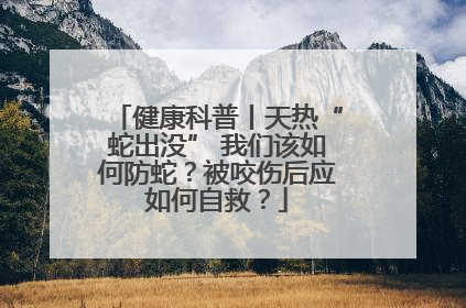 健康科普丨天热“蛇出没” 我们该如何防蛇？被咬伤后应如何自救？