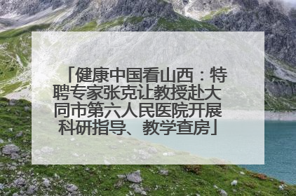 健康中国看山西：特聘专家张克让教授赴大同市第六人民医院开展科研指导、教学查房