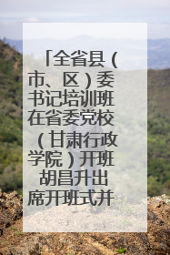 全省县（市、区）委书记培训班在省委党校（甘肃行政学院）开班 胡昌升出席开班式并讲话