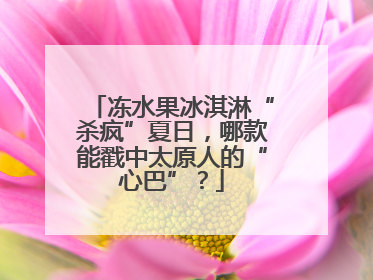 冻水果冰淇淋“杀疯”夏日，哪款能戳中太原人的“心巴”？