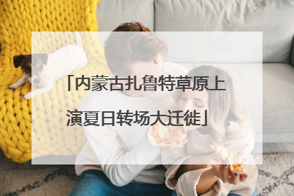 内蒙古扎鲁特草原上演夏日转场大迁徙