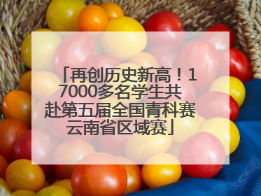 再创历史新高！17000多名学生共赴第五届全国青科赛云南省区域赛