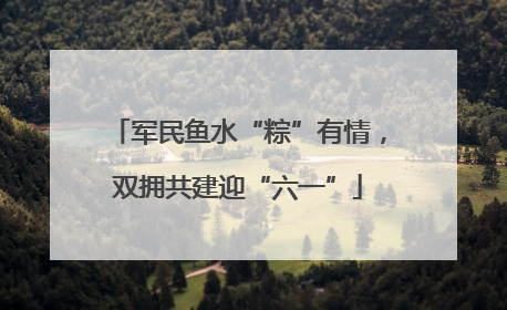 军民鱼水“粽”有情，双拥共建迎“六一”