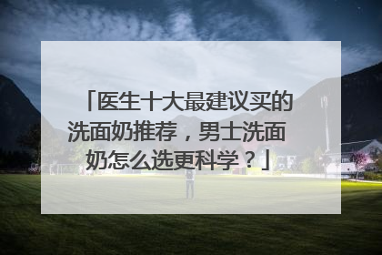 医生十大最建议买的洗面奶推荐，男士洗面奶怎么选更科学？