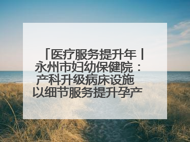 医疗服务提升年丨永州市妇幼保健院：产科升级病床设施 以细节服务提升孕产妇就医体验