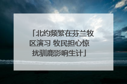 北约频繁在芬兰牧区演习 牧民担心惊扰驯鹿影响生计