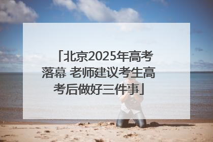 北京2025年高考落幕 老师建议考生高考后做好三件事