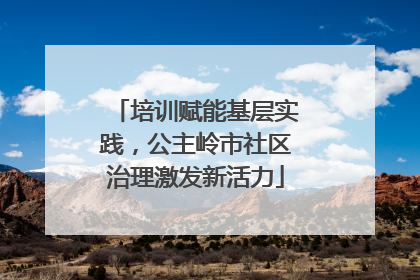 培训赋能基层实践，公主岭市社区治理激发新活力