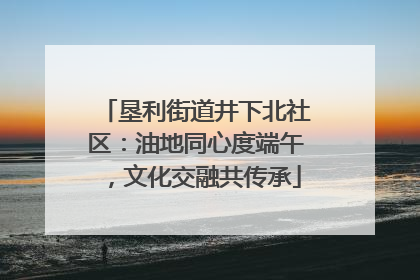 垦利街道井下北社区：油地同心度端午，文化交融共传承