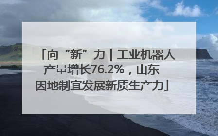 向“新”力｜工业机器人产量增长76.2%，山东因地制宜发展新质生产力