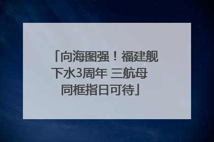 向海图强！福建舰下水3周年 三航母同框指日可待