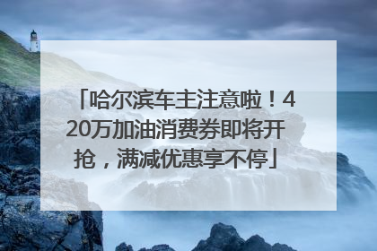 哈尔滨车主注意啦！420万加油消费券即将开抢，满减优惠享不停