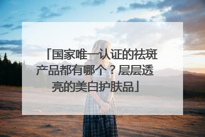国家唯一认证的祛斑产品都有哪个？层层透亮的美白护肤品