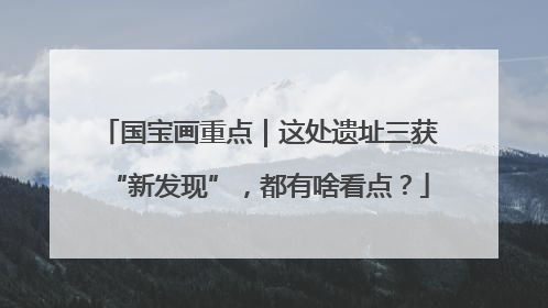 国宝画重点｜这处遗址三获“新发现”，都有啥看点？