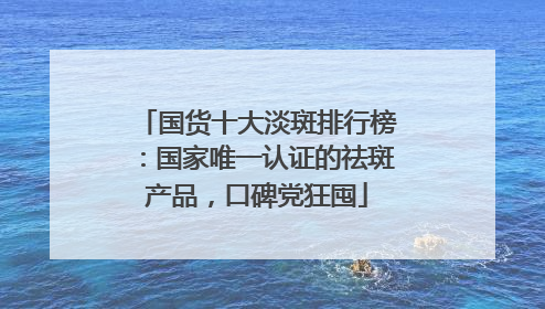 国货十大淡斑排行榜：国家唯一认证的祛斑产品，口碑党狂囤