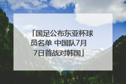 国足公布东亚杯球员名单 中国队7月7日首战对韩国
