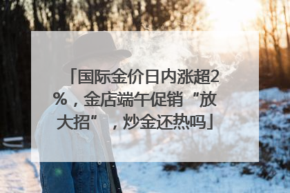 国际金价日内涨超2%，金店端午促销“放大招”，炒金还热吗