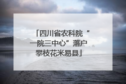 四川省农科院“一院三中心”落户攀枝花米易县