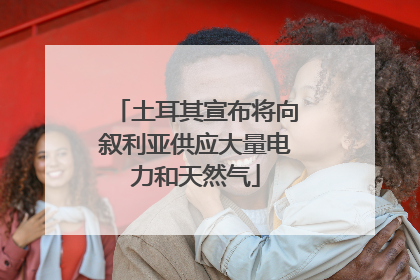 土耳其宣布将向叙利亚供应大量电力和天然气
