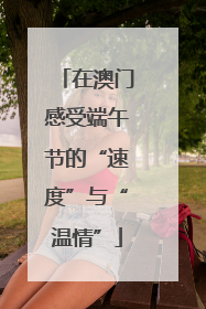在澳门感受端午节的“速度”与“温情”