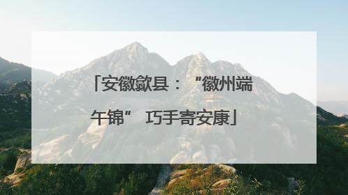 安徽歙县：“徽州端午锦” 巧手寄安康