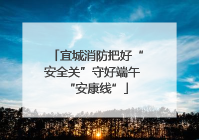 宜城消防把好“安全关”守好端午“安康线”