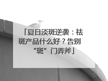 夏日淡斑逆袭：祛斑产品什么好？告别“斑”门弄斧