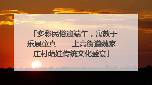 多彩民俗迎端午，寓教于乐展童真——上高街道魏家庄村萌娃传统文化盛宴